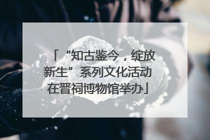 “知古鉴今，绽放新生”系列文化活动在晋祠博物馆举办