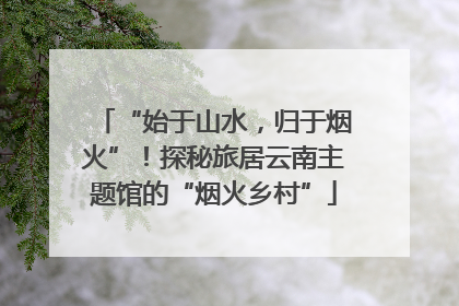 “始于山水，归于烟火”！探秘旅居云南主题馆的“烟火乡村”
