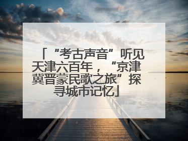 “考古声音”听见天津六百年，“京津冀晋蒙民歌之旅”探寻城市记忆
