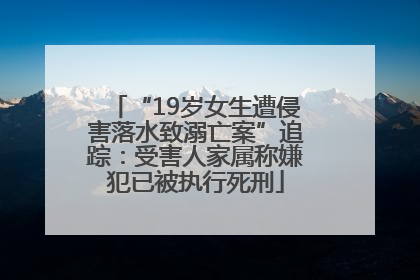 “19岁女生遭侵害落水致溺亡案”追踪：受害人家属称嫌犯已被执行死刑