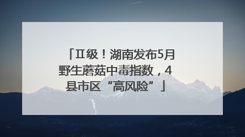 Ⅱ级！湖南发布5月野生蘑菇中毒指数，4县市区“高风险”