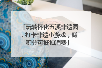 玩转怀化五溪非遗园，打卡非遗小游戏，赚积分可抵扣消费
