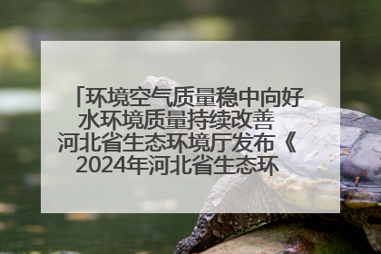 环境空气质量稳中向好 水环境质量持续改善 河北省生态环境厅发布《2024年河北省生态环境状况公报》