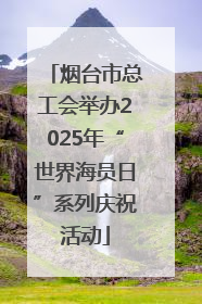 烟台市总工会举办2025年“世界海员日”系列庆祝活动