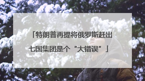 特朗普再提将俄罗斯赶出七国集团是个“大错误”