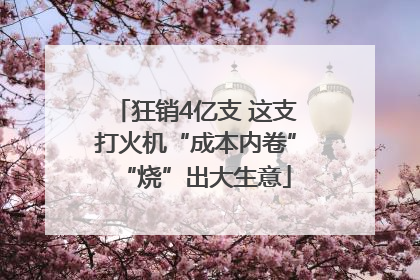 狂销4亿支 这支打火机“成本内卷”“烧”出大生意