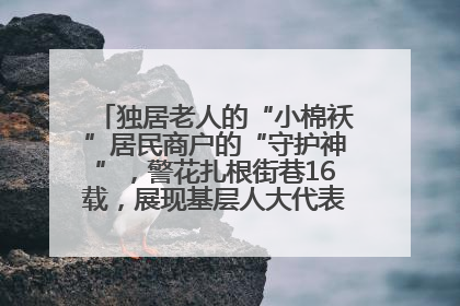 独居老人的“小棉袄”居民商户的“守护神”，警花扎根街巷16载，展现基层人大代表的炽热情怀