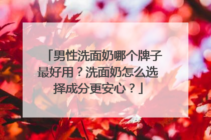 男性洗面奶哪个牌子最好用？洗面奶怎么选择成分更安心？