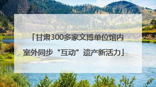 甘肃300多家文博单位馆内室外同步“互动”遗产新活力