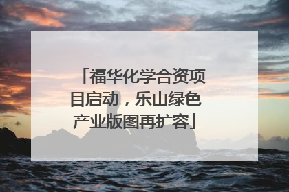 福华化学合资项目启动，乐山绿色产业版图再扩容
