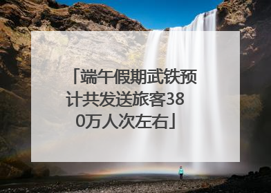 端午假期武铁预计共发送旅客380万人次左右