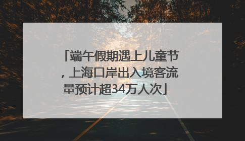 端午假期遇上儿童节，上海口岸出入境客流量预计超34万人次