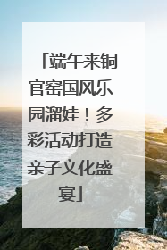 端午来铜官窑国风乐园溜娃！多彩活动打造亲子文化盛宴