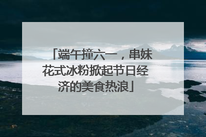 端午撞六一，串妹花式冰粉掀起节日经济的美食热浪
