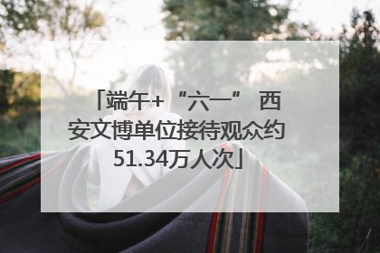 端午+“六一” 西安文博单位接待观众约51.34万人次