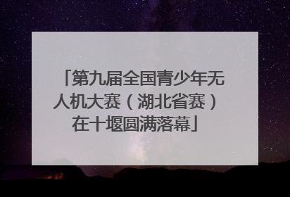 第九届全国青少年无人机大赛（湖北省赛）在十堰圆满落幕