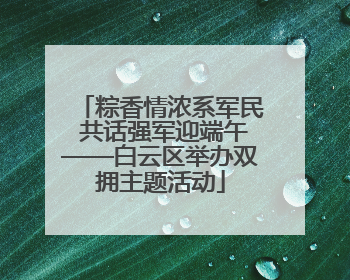 粽香情浓系军民 共话强军迎端午——白云区举办双拥主题活动
