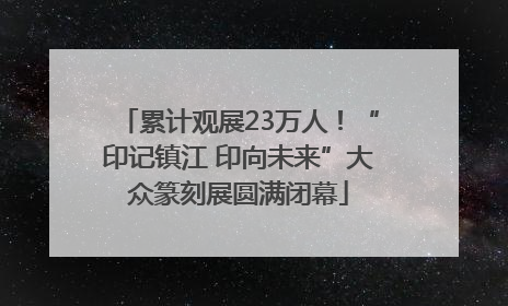 累计观展23万人！“印记镇江 印向未来”大众篆刻展圆满闭幕