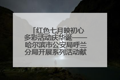 红色七月映初心 多彩活动庆华诞——哈尔滨市公安局呼兰分局开展系列活动献礼党的生日