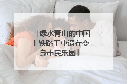 绿水青山的中国丨铁路工业遗存变身市民乐园