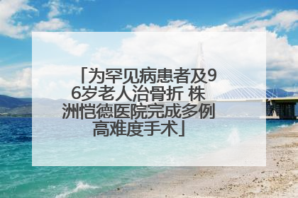 为罕见病患者及96岁老人治骨折 株洲恺德医院完成多例高难度手术