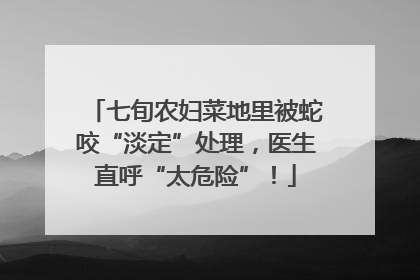 七旬农妇菜地里被蛇咬“淡定”处理，医生直呼“太危险”！