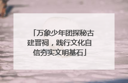 万象少年团探秘古建晋祠，践行文化自信夯实文明基石