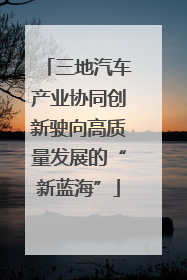 三地汽车产业协同创新驶向高质量发展的“新蓝海”