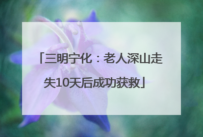 三明宁化：老人深山走失10天后成功获救