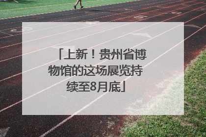 上新！贵州省博物馆的这场展览持续至8月底