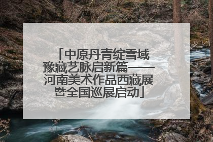中原丹青绽雪域 豫藏艺脉启新篇——河南美术作品西藏展暨全国巡展启动