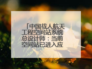 中国载人航天工程空间站系统总设计师：当前空间站已进入应用与发展阶段