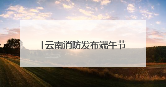 云南消防发布端午节及高考消防安全提示