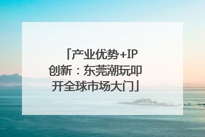 产业优势+IP创新：东莞潮玩叩开全球市场大门
