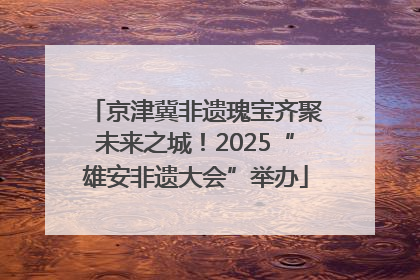 京津冀非遗瑰宝齐聚未来之城！2025“雄安非遗大会”举办