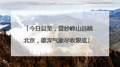 今日夏至，登妙峰山远眺北京，雄浑气象尽收眼底