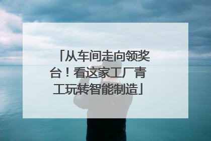 从车间走向领奖台！看这家工厂青工玩转智能制造