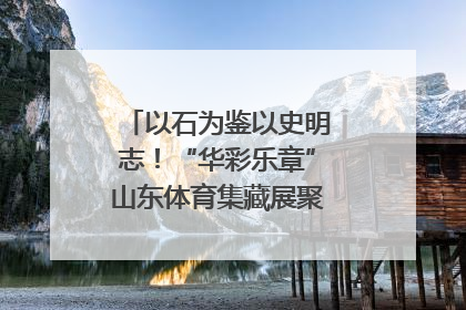 以石为鉴以史明志！“华彩乐章”山东体育集藏展聚焦“岱石丹心”