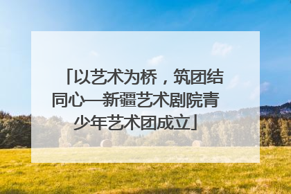 以艺术为桥，筑团结同心—新疆艺术剧院青少年艺术团成立