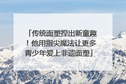 传统面塑捏出新童趣！他用指尖魔法让更多青少年爱上非遗面塑