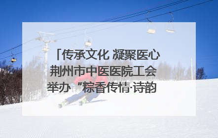 传承文化 凝聚医心 荆州市中医医院工会举办“粽香传情·诗韵端午”系列活动