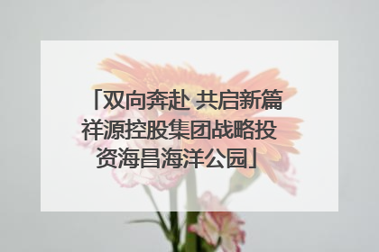 双向奔赴 共启新篇 祥源控股集团战略投资海昌海洋公园
