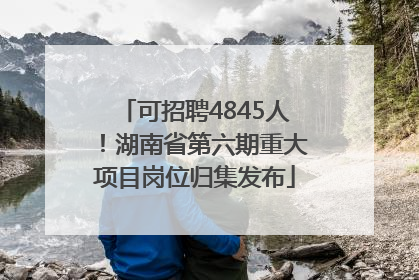可招聘4845人！湖南省第六期重大项目岗位归集发布