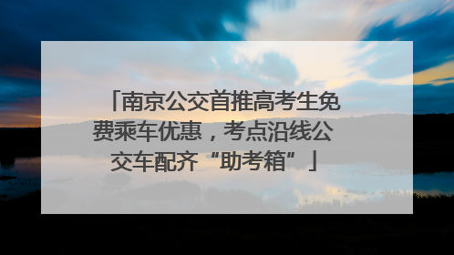 南京公交首推高考生免费乘车优惠，考点沿线公交车配齐“助考箱”