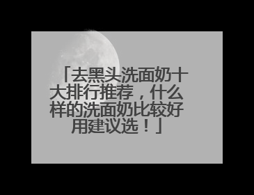 去黑头洗面奶十大排行推荐，什么样的洗面奶比较好用建议选！