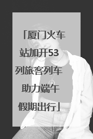 厦门火车站加开53列旅客列车 助力端午假期出行