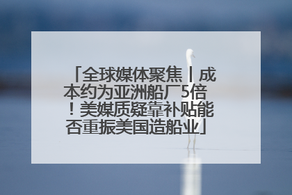 全球媒体聚焦丨成本约为亚洲船厂5倍！美媒质疑靠补贴能否重振美国造船业