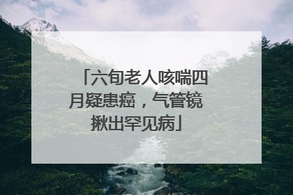 六旬老人咳喘四月疑患癌，气管镜揪出罕见病