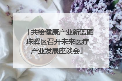 共绘健康产业新蓝图 珠晖区召开未来医疗产业发展座谈会