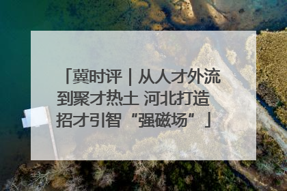 冀时评｜从人才外流到聚才热土 河北打造招才引智“强磁场”